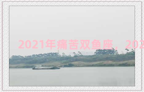 2021年痛苦双鱼座，2021 双鱼座